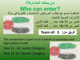 هي يوك هٌ الوشاركت؟ 
Who can enter? 
The competition is open to all students of secondary and high schools in UAE 
Year 11 -14: Junior Category 
Year 15-18: Senior Category 
المنافسة مدعو لها طلاب المرحلت نٌ الإعداد ةٌ و الثانو ةٌ فى دولة 
الإمارات العرب ةٌ المتحدة 
العمر من 11 - 14 عاما ... الفئة الأولى 
العمر من 15 - 18 عاما ... الفئة الثان ةٌ 
Team of: 3 فريق من: 
 