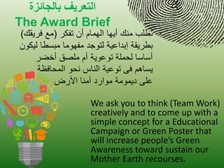 الخعريف بالجائزة 
The Award Brief 
We ask you to think (Team Work) creatively and to come up with a simple concept for a Educational Campaign or Green Poster that will increase people’s Green Awareness toward sustain our Mother Earth recourses. 
نطلب منك أ هٌا الهمام أن تفكر )مع فر قٌك( 
بطر قٌة إبداع ةٌ لتوجد مفهوما مبسطا ل كٌون 
أساسا لحملة توعو ةٌ أم ملصق أخضر 
سٌاهم فى توع ةٌ الناس نحو المحافظة 
على د مٌومة موارد أمنا الأرض. 
 