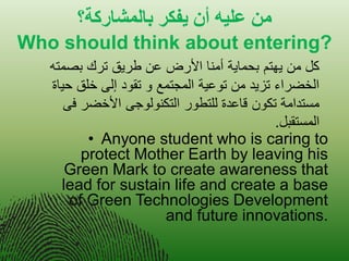 هي عليه أى يفكر بالوشاركت؟ 
Who should think about entering? 
•Anyone student who is caring to protect Mother Earth by leaving his Green Mark to create awareness that lead for sustain life and create a base of Green Technologies Development and future innovations. 
كل من هٌتم بحما ةٌ أمنا الأرض عن طر قٌ ترك بصمته 
الخضراء تز دٌ من توع ةٌ المجتمع و تقود إلى خلق ح اٌة 
مستدامة تكون قاعدة للتطور التكنولوجى الأخضر فى 
المستقبل. 
 