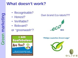 What doesn’t work?

                    • Recognisable?
Green marketing

                                      Own brand Eco-labels???
                    • Honest?
                    • Verifiable?
                    • Relevant?
                    or “greenwash”?

                                       “Philips Launches Green Logo”
 
