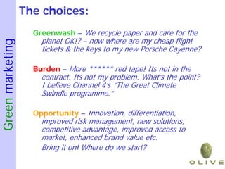 The choices:
                    Greenwash – We recycle paper and care for the
                      planet OK!? – now where are my cheap flight
Green marketing


                      tickets & the keys to my new Porsche Cayenne?

                    Burden – More ****** red tape! Its not in the
                      contract. Its not my problem. What’s the point?
                      I believe Channel 4’s “The Great Climate
                      Swindle programme.”

                    Opportunity – Innovation, differentiation,
                      improved risk management, new solutions,
                      competitive advantage, improved access to
                      market, enhanced brand value etc.
                      Bring it on! Where do we start?
 