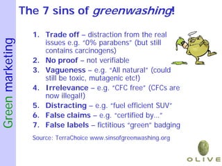 The 7 sins of greenwashing!

                    1. Trade off – distraction from the real
Green marketing

                       issues e.g. “0% parabens” (but still
                       contains carcinogens)
                    2. No proof – not verifiable
                    3. Vagueness – e.g. “All natural” (could
                       still be toxic, mutagenic etc!)
                    4. Irrelevance – e.g. “CFC free” (CFCs are
                       now illegal!)
                    5. Distracting – e.g. “fuel efficient SUV”
                    6. False claims – e.g. “certified by…”
                    7. False labels – fictitious “green” badging
                    Source: TerraChoice www.sinsofgreenwashing.org
 