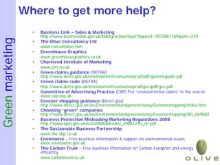 Where to get more help?
                    •   Business Link – Sales & Marketing
                        http://www.businesslink.gov.uk/bdotg/action/layer?topicId=1073861169&site=210
Green marketing

                    •   The Olive Consultancy Ltd
                        www.consultolive.com
                    •   Greenhouse Graphics
                        www.greenhousegraphics.co.uk
                    •   Chartered Institute of Marketing
                        www.cim.co.uk
                    •   Green claims guidance (DEFRA)
                        http://www.defra.gov.uk/environment/consumerprod/pdf/genericguide.pdf
                    •   Green claims code (DEFRA)
                        http://www.defra.gov.uk/environment/consumerprod/gcc/pdf/gcc.pdf
                    •   Committee of Advertising Practice (CAP) Put “environmental claims” in the search
                        www.cap.org.uk
                    •   Greener shopping guidance (Direct.gov)
                        http://www.direct.gov.uk/en/Environmentandgreenerliving/Greenershopping/index.htm
                    •   Choosing “green” companies
                        http://www.direct.gov.uk/en/Environmentandgreenerliving/Greenershopping/DG_069882
                    •   Business Protection Misleading Marketing Regulations 2008
                        http://www.opsi.gov.uk/si/si2008/pdf/uksi_20081276_en.pdf
                    •   The Sustainable Business Partnership
                        www.the-sbp.co.uk
                    •   Envirowise – Free business information & support on environmental issues
                        www.envirowise.gov.uk
                    •   The Carbon Trust – Free business information on Carbon Footprint and energy
                        efficiency
                        www.carbontrust.co.uk
 