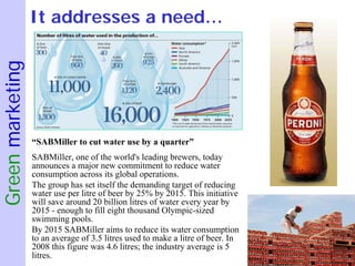 Green marketing   It addresses a need…




                  “SABMiller to cut water use by a quarter”
                  SABMiller, one of the world's leading brewers, today
                  announces a major new commitment to reduce water
                  consumption across its global operations.
                  The group has set itself the demanding target of reducing
                  water use per litre of beer by 25% by 2015. This initiative
                  will save around 20 billion litres of water every year by
                  2015 - enough to fill eight thousand Olympic-sized
                  swimming pools.
                  By 2015 SABMiller aims to reduce its water consumption
                  to an average of 3.5 litres used to make a litre of beer. In
                  2008 this figure was 4.6 litres; the industry average is 5
                  litres.
 