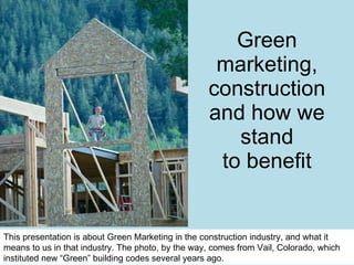 Green marketing, construction and how we stand to benefit This presentation is about Green Marketing in the construction industry, and what it means to us in that industry. The photo, by the way, comes from Vail, Colorado, which instituted new “Green” building codes several years ago.  