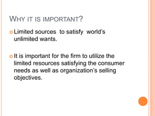 Why it is important?Limited sources  to satisfy  world’s  unlimited wants.It is important for the firm to utilize the limited resources satisfying the consumer needs as well as organization’s selling objectives.