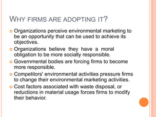 Why firms are adopting it?Organizations perceive environmental marketing to be an opportunity that can be used to achieve its objectives.Organizations  believe  they  have  a  moral obligation to be more socially responsible.Governmental bodies are forcing firms to become more responsible.Competitors' environmental activities pressure firms to change their environmental marketing activities.Cost factors associated with waste disposal, or reductions in material usage forces firms to modify their behavior.