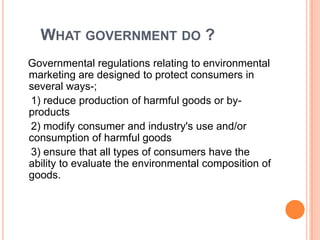 What government do ?   Governmental regulations relating to environmental marketing are designed to protect consumers in several ways-;    1) reduce production of harmful goods or by-products    2) modify consumer and industry's use and/or consumption of harmful goods    3) ensure that all types of consumers have the ability to evaluate the environmental composition of goods.