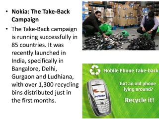 Nokia: The Take-Back Campaign The Take-Back campaign is running successfully in 85 countries. It was recently launched in India, specifically in Bangalore, Delhi, Gurgaon and Ludhiana, with over 1,300 recycling bins distributed just in the first months.
