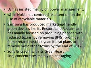 LG has insisted mainly on power management, while Nokia has centered its attention on the use of recyclable materials. Samsung has produced marketing-friendly green devices like its Restore and Reclaim and has mainly focused on producing phones with reduced toxins, by removing BFRs (bromide flame retardants) last year. It also plans to remove most other toxins by the end of 2012. Sony Ericsson, with its GreenHeart line, concentrates mainly on packaging.