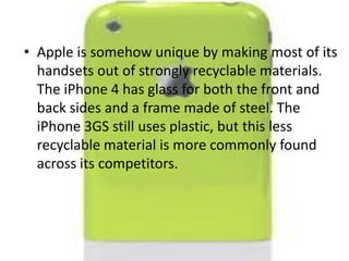 Apple is somehow unique by making most of its handsets out of strongly recyclable materials. The iPhone 4 has glass for both the front and back sides and a frame made of steel. The iPhone 3GS still uses plastic, but this less recyclable material is more commonly found across its competitors.