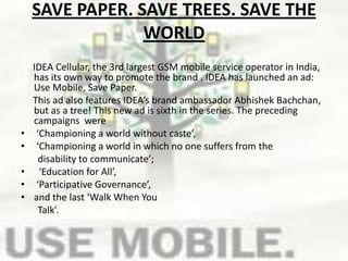 SAVE PAPER. SAVE TREES. SAVE THE WORLD     IDEA Cellular, the 3rd largest GSM mobile service operator in India, has its own way to promote the brand . IDEA has launched an ad: Use Mobile, Save Paper.     This ad also features IDEA’s brand ambassador AbhishekBachchan, but as a tree! This new ad is sixth in the series. The preceding campaigns  were ‘Championing a world without caste’, ‘Championing a world in which no one suffers from the      disability to communicate’;  ‘Education for All’,  ‘Participative Governance’, and the last ‘Walk When You          Talk’.   