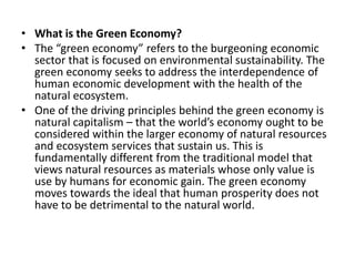 What is the Green Economy?The “green economy” refers to the burgeoning economic sector that is focused on environmental sustainability. The green economy seeks to address the interdependence of human economic development with the health of the natural ecosystem.One of the driving principles behind the green economy is natural capitalism – that the world’s economy ought to be considered within the larger economy of natural resources and ecosystem services that sustain us. This is fundamentally different from the traditional model that views natural resources as materials whose only value is use by humans for economic gain. The green economy moves towards the ideal that human prosperity does not have to be detrimental to the natural world.