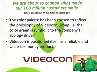 The color palette has been chosen to reflect the philosophy of Videocon Group i.e. the color green is symbolic to the company's ecology drive.“Videocon is positioned itself as a reliable and value­for­money product. 