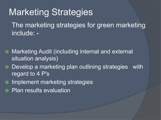 Marketing Strategies
    The marketing strategies for green marketing
    include: -

   Marketing Audit (including internal and external
    situation analysis)
   Develop a marketing plan outlining strategies with
    regard to 4 P's
   Implement marketing strategies
   Plan results evaluation
 