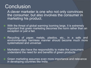 Conclusion
    A clever marketer is one who not only convinces
    the consumer, but also involves the consumer in
    marketing his product.
   With the threat of global warming looming large, it is extremely
    important that green marketing becomes the norm rather than an
    exception or just a fad.

   Recycling of paper, metals, plastics, etc., in a safe and
    environmentally harmless manner should become much more
    systematized and universal.

   Marketers also have the responsibility to make the consumers
    understand the need for and benefits of green products

   Green marketing assumes even more importance and relevance
    in developing countries like India.
 