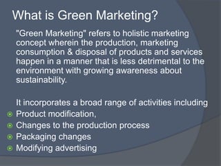 What is Green Marketing?
    "Green Marketing" refers to holistic marketing
    concept wherein the production, marketing
    consumption & disposal of products and services
    happen in a manner that is less detrimental to the
    environment with growing awareness about
    sustainability.

    It incorporates a broad range of activities including
   Product modification,
   Changes to the production process
   Packaging changes
   Modifying advertising
 
