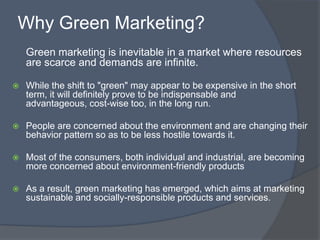 Why Green Marketing?
    Green marketing is inevitable in a market where resources
    are scarce and demands are infinite.

   While the shift to "green" may appear to be expensive in the short
    term, it will definitely prove to be indispensable and
    advantageous, cost-wise too, in the long run.

   People are concerned about the environment and are changing their
    behavior pattern so as to be less hostile towards it.

   Most of the consumers, both individual and industrial, are becoming
    more concerned about environment-friendly products

   As a result, green marketing has emerged, which aims at marketing
    sustainable and socially-responsible products and services.
 