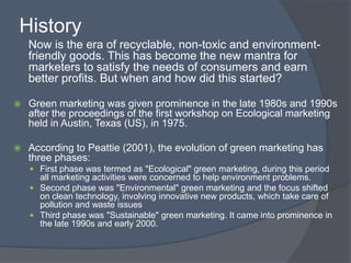 History
    Now is the era of recyclable, non-toxic and environment-
    friendly goods. This has become the new mantra for
    marketers to satisfy the needs of consumers and earn
    better profits. But when and how did this started?

   Green marketing was given prominence in the late 1980s and 1990s
    after the proceedings of the first workshop on Ecological marketing
    held in Austin, Texas (US), in 1975.

   According to Peattie (2001), the evolution of green marketing has
    three phases:
     First phase was termed as "Ecological" green marketing, during this period
      all marketing activities were concerned to help environment problems.
     Second phase was "Environmental" green marketing and the focus shifted
      on clean technology, involving innovative new products, which take care of
      pollution and waste issues
     Third phase was "Sustainable" green marketing. It came into prominence in
      the late 1990s and early 2000.
 