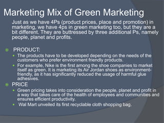 Marketing Mix of Green Marketing
    Just as we have 4Ps (product prices, place and promotion) in
    marketing, we have 4ps in green marketing too, but they are a
    bit different. They are buttressed by three additional Ps, namely
    people, planet and profits.

   PRODUCT:
     The products have to be developed depending on the needs of the
      customers who prefer environment friendly products.
     For example, Nike is the first among the shoe companies to market
      itself as green. It is marketing its Air Jordan shoes as environment-
      friendly, as it has significantly reduced the usage of harmful glue
      adhesives.
   PRICE
     Green pricing takes into consideration the people, planet and profit in
      a way that takes care of the health of employees and communities and
      ensures efficient productivity.
     Wal Mart unveiled its first recyclable cloth shopping bag.
 
