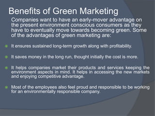 Benefits of Green Marketing
    Companies want to have an early-mover advantage on
    the present environment conscious consumers as they
    have to eventually move towards becoming green. Some
    of the advantages of green marketing are:
   It ensures sustained long-term growth along with profitability.

   It saves money in the long run, thought initially the cost is more.

   It helps companies market their products and services keeping the
    environment aspects in mind. It helps in accessing the new markets
    and enjoying competitive advantage.

   Most of the employees also feel proud and responsible to be working
    for an environmentally responsible company.
 