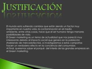 El mundo esta sufriendo cambios que están siendo un factor muy
importante en nuestra vida, la contaminación en el medio
ambiente, entre otras cosas, hace que el ser humano tenga menores
posibilidades de vida.
El Green marketing es un tema de actualidad que nos pareció muy
interesante debido al impacto social que genera en la población
(hablando de mercadotecnia), e investigaremos si estas campañas
hacen un verdadero efecto en la conciencia del consumidor.
Al final, queremos saber el porqué del interés de las grandes empresas en
el Green marketing.
 
