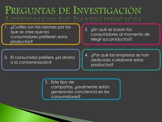 1. ¿Cuáles son las razones por las
                                       2. ¿En qué se basan los
   que se cree que los
                                          consumidores al momento de
   consumidores prefieren estos
                                          elegir sus productos?
   productos?


                                       4. ¿Por qué las empresas se han
3. El consumidor prefiere ¿el ahorro
                                          dedicado a elaborar estos
   o la contaminación?
                                          productos?



                    5. Este tipo de
                       campañas, ¿realmente están
                       generando conciencia en los
                       consumidores?
 
