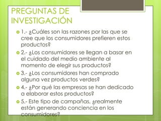 PREGUNTAS DE
INVESTIGACIÓN
 1.- ¿Cuáles son las razones por las que se
cree que los consumidores prefieren estos
productos?
 2.- ¿Los consumidores se llegan a basar en
el cuidado del medio ambiente al
momento de elegir sus productos?
 3.- ¿Los consumidores han comprado
alguna vez productos verdes?
 4.- ¿Por qué las empresas se han dedicado
a elaborar estos productos?
 5.- Este tipo de campañas, ¿realmente
están generando conciencia en los
consumidores?
 