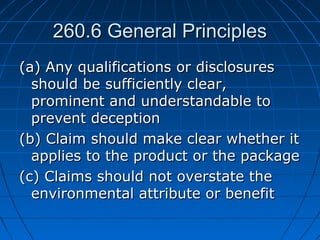 260.6 General Principles260.6 General Principles
(a) Any qualifications or disclosures(a) Any qualifications or disclosures
should be sufficiently clear,should be sufficiently clear,
prominent and understandable toprominent and understandable to
prevent deceptionprevent deception
(b) Claim should make clear whether it(b) Claim should make clear whether it
applies to the product or the packageapplies to the product or the package
(c) Claims should not overstate the(c) Claims should not overstate the
environmental attribute or benefitenvironmental attribute or benefit
 