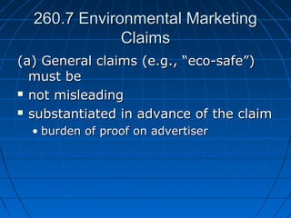 260.7 Environmental Marketing260.7 Environmental Marketing
ClaimsClaims
(a) General claims (e.g., “eco-safe”)(a) General claims (e.g., “eco-safe”)
must bemust be
 not misleadingnot misleading
 substantiated in advance of the claimsubstantiated in advance of the claim
• burden of proof on advertiserburden of proof on advertiser
 