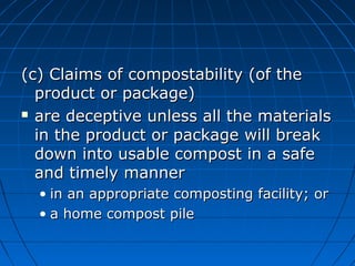 (c) Claims of compostability (of the(c) Claims of compostability (of the
product or package)product or package)
 are deceptive unless all the materialsare deceptive unless all the materials
in the product or package will breakin the product or package will break
down into usable compost in a safedown into usable compost in a safe
and timely mannerand timely manner
• in an appropriate composting facility; orin an appropriate composting facility; or
• a home compost pilea home compost pile
 