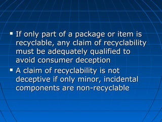  If only part of a package or item isIf only part of a package or item is
recyclable, any claim of recyclabilityrecyclable, any claim of recyclability
must be adequately qualified tomust be adequately qualified to
avoid consumer deceptionavoid consumer deception
 A claim of recyclability is notA claim of recyclability is not
deceptive if only minor, incidentaldeceptive if only minor, incidental
components are non-recyclablecomponents are non-recyclable
 