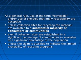 As a general rule, use of the term "recyclable"As a general rule, use of the term "recyclable"
and/or use of symbols that imply recyclability areand/or use of symbols that imply recyclability are
deceptivedeceptive
 unless collection sites for recycling the materialunless collection sites for recycling the material
are available to aare available to a substantial majority ofsubstantial majority of
consumers or communitiesconsumers or communities
 even if collection sites are established in aeven if collection sites are established in a
significant percentage of communities or availablesignificant percentage of communities or available
to a significant percentage of the populationto a significant percentage of the population
 unless the claim is qualified to indicate the limitedunless the claim is qualified to indicate the limited
availability of recycling programsavailability of recycling programs
 