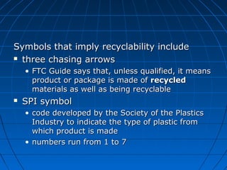 Symbols that imply recyclability includeSymbols that imply recyclability include
 three chasing arrowsthree chasing arrows
• FTC Guide says that, unless qualified, it meansFTC Guide says that, unless qualified, it means
product or package is made ofproduct or package is made of recycledrecycled
materials as well as being recyclablematerials as well as being recyclable
 SPI symbolSPI symbol
• code developed by the Society of the Plasticscode developed by the Society of the Plastics
Industry to indicate the type of plastic fromIndustry to indicate the type of plastic from
which product is madewhich product is made
• numbers run from 1 to 7numbers run from 1 to 7
 