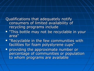 Qualifications that adequately notifyQualifications that adequately notify
consumers of limited availability ofconsumers of limited availability of
recycling programs includerecycling programs include
 "This bottle may not be recyclable in your"This bottle may not be recyclable in your
area"area"
 "Recyclable in the few communities with"Recyclable in the few communities with
facilities for foam polystyrene cups"facilities for foam polystyrene cups"
 providing the approximate number orproviding the approximate number or
percentage of communities or populationpercentage of communities or population
to whom programs are availableto whom programs are available
 