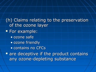 (h) Claims relating to the preservation(h) Claims relating to the preservation
of the ozone layerof the ozone layer
 For example:For example:
• ozone safeozone safe
• ozone friendlyozone friendly
• contains no CFCscontains no CFCs
 are deceptive if the product containsare deceptive if the product contains
any ozone-depleting substanceany ozone-depleting substance
 