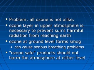  Problem: all ozone is not alike:Problem: all ozone is not alike:
 ozone layer in upper atmosphere isozone layer in upper atmosphere is
necessary to prevent sun's harmfulnecessary to prevent sun's harmful
radiation from reaching earthradiation from reaching earth
 ozone at ground level forms smogozone at ground level forms smog
• can cause serious breathing problemscan cause serious breathing problems
 "ozone safe" products should not"ozone safe" products should not
harm the atmosphere at either levelharm the atmosphere at either level
 