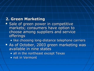 2. Green Marketing2. Green Marketing
 Sale of green power in competitiveSale of green power in competitive
markets; consumers have option tomarkets; consumers have option to
choose among suppliers and servicechoose among suppliers and service
offeringsofferings
• like choosing long-distance telephone carrierslike choosing long-distance telephone carriers
 As of October, 2003 green marketing wasAs of October, 2003 green marketing was
available in nine statesavailable in nine states
• all in the northeast except Texasall in the northeast except Texas
• not in Vermontnot in Vermont
 