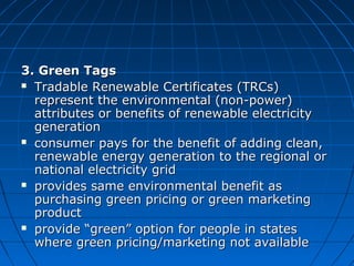 3. Green Tags3. Green Tags
 Tradable Renewable Certificates (TRCs)Tradable Renewable Certificates (TRCs)
represent the environmental (non-power)represent the environmental (non-power)
attributes or benefits of renewable electricityattributes or benefits of renewable electricity
generationgeneration
 consumer pays for the benefit of adding clean,consumer pays for the benefit of adding clean,
renewable energy generation to the regional orrenewable energy generation to the regional or
national electricity gridnational electricity grid
 provides same environmental benefit asprovides same environmental benefit as
purchasing green pricing or green marketingpurchasing green pricing or green marketing
productproduct
 provide “green” option for people in statesprovide “green” option for people in states
where green pricing/marketing not availablewhere green pricing/marketing not available
 