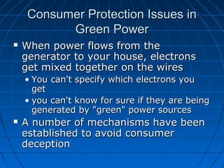 Consumer Protection Issues inConsumer Protection Issues in
Green PowerGreen Power
 When power flows from theWhen power flows from the
generator to your house, electronsgenerator to your house, electrons
get mixed together on the wiresget mixed together on the wires
• You can't specify which electrons youYou can't specify which electrons you
getget
• you can't know for sure if they are beingyou can't know for sure if they are being
generated by "green" power sourcesgenerated by "green" power sources
 A number of mechanisms have beenA number of mechanisms have been
established to avoid consumerestablished to avoid consumer
deceptiondeception
 