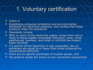 1. Voluntary certification1. Voluntary certification
 Green-eGreen-e
 Establishes consumer protection and environmentalEstablishes consumer protection and environmental
standards for electricity products, and verifies that thesestandards for electricity products, and verifies that these
products meet the standards.products meet the standards.
 Standards include:Standards include:
 50% or more of the electricity supply comes from one or50% or more of the electricity supply comes from one or
more of these eligible renewable resources: solar, wind,more of these eligible renewable resources: solar, wind,
geothermal, biomass, and small or certified low-impactgeothermal, biomass, and small or certified low-impact
hydro facilitieshydro facilities
 if a portion of the electricity is non-renewable, the airif a portion of the electricity is non-renewable, the air
emissions are equal to or lower than those produced byemissions are equal to or lower than those produced by
conventional electricityconventional electricity
 there are no specific purchases of nuclear power, andthere are no specific purchases of nuclear power, and
 the product meets the Green-ethe product meets the Green-e new renewablenew renewable requirementrequirement
 
