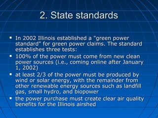 2. State standards2. State standards
 In 2002 Illinois established a "green powerIn 2002 Illinois established a "green power
standard" for green power claims. The standardstandard" for green power claims. The standard
establishes three tests:establishes three tests:
 100% of the power must come from new clean100% of the power must come from new clean
power sources (i.e., coming online after Januarypower sources (i.e., coming online after January
1, 2002)1, 2002)
 at least 2/3 of the power must be produced byat least 2/3 of the power must be produced by
wind or solar energy, with the remainder fromwind or solar energy, with the remainder from
other renewable energy sources such as landfillother renewable energy sources such as landfill
gas, small hydro, and biopowergas, small hydro, and biopower
 the power purchase must create clear air qualitythe power purchase must create clear air quality
benefits for the Illinois airshedbenefits for the Illinois airshed
 