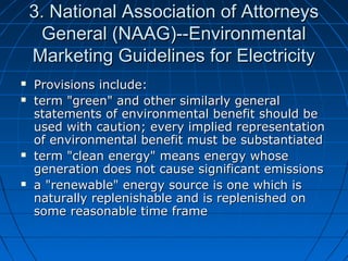 3. National Association of Attorneys3. National Association of Attorneys
General (NAAG)--EnvironmentalGeneral (NAAG)--Environmental
Marketing Guidelines for ElectricityMarketing Guidelines for Electricity
 Provisions include:Provisions include:
 term "green" and other similarly generalterm "green" and other similarly general
statements of environmental benefit should bestatements of environmental benefit should be
used with caution; every implied representationused with caution; every implied representation
of environmental benefit must be substantiatedof environmental benefit must be substantiated
 term "clean energy" means energy whoseterm "clean energy" means energy whose
generation does not cause significant emissionsgeneration does not cause significant emissions
 a "renewable" energy source is one which isa "renewable" energy source is one which is
naturally replenishable and is replenished onnaturally replenishable and is replenished on
some reasonable time framesome reasonable time frame
 