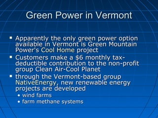 Green Power in VermontGreen Power in Vermont
 Apparently the only green power optionApparently the only green power option
available in Vermont is Green Mountainavailable in Vermont is Green Mountain
Power'sPower's Cool HomeCool Home projectproject
 Customers make a $6 monthly tax-Customers make a $6 monthly tax-
deductible contribution to the non-profitdeductible contribution to the non-profit
group Clean Air-Cool Planetgroup Clean Air-Cool Planet
 through the Vermont-based groupthrough the Vermont-based group
NativeEnergyNativeEnergy, new renewable energy, new renewable energy
projects are developedprojects are developed
• wind farmswind farms
• farm methane systemsfarm methane systems
 