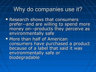 Why do companies use it?Why do companies use it?
 Research shows that consumersResearch shows that consumers
prefer--and are willing to spend moreprefer--and are willing to spend more
money on--products they perceive asmoney on--products they perceive as
environmentally safeenvironmentally safe
 More than half of AmericanMore than half of American
consumers have purchased a productconsumers have purchased a product
because of a label that said it wasbecause of a label that said it was
environmentally safe orenvironmentally safe or
biodegradablebiodegradable
 