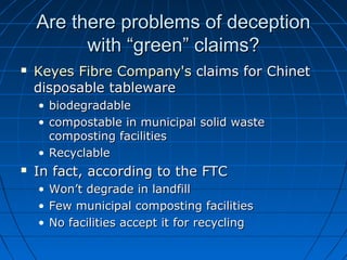 Are there problems of deceptionAre there problems of deception
with “green” claims?with “green” claims?
 KeyesKeyes FibreFibre Company'sCompany's claims for Chinetclaims for Chinet
disposable tablewaredisposable tableware
• biodegradablebiodegradable
• compostable in municipal solid wastecompostable in municipal solid waste
composting facilitiescomposting facilities
• RecyclableRecyclable
 In fact, according to the FTCIn fact, according to the FTC
• Won’t degrade in landfillWon’t degrade in landfill
• Few municipal composting facilitiesFew municipal composting facilities
• No facilities accept it for recyclingNo facilities accept it for recycling
 