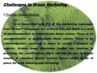Challenges In Green Marketing
1.Need for Standardization
It is found that only 5% of the marketing messages
from “Green” campaigns are entirely true and there is a lack
of standardization to authenticate these claims. There is no
standardization to authenticate these claims. There is no
standardization currently in place to certify a product as
organic. Unless some regulatory bodies are involved in
providing the certifications there will not be any verifiable
means. A standard quality control board needs to be in
place for such labelling and licensing.
 