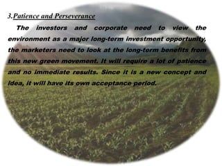 3.Patience and Perseverance
The investors and corporate need to view the
environment as a major long-term investment opportunity,
the marketers need to look at the long-term benefits from
this new green movement. It will require a lot of patience
and no immediate results. Since it is a new concept and
idea, it will have its own acceptance period.
 
