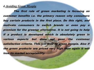 4.Avoiding Green Myopia
The first rule of green marketing is focusing on
customer benefits i.e. the primary reason why consumers
buy certain products in the first place. Do this right, and
motivate consumers to switch brands or even pay a
premium for the greener alternative. It is not going to help
if a product is developed which is absolutely green in
various aspects but does not pass the customer
satisfaction criteria. This will lead to green myopia. Also if
the green products are priced very high then again it will
lose its market acceptability.
 