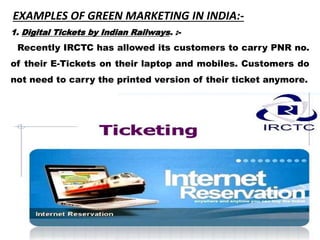 EXAMPLES OF GREEN MARKETING IN INDIA:-
1. Digital Tickets by Indian Railways. :-
Recently IRCTC has allowed its customers to carry PNR no.
of their E-Tickets on their laptop and mobiles. Customers do
not need to carry the printed version of their ticket anymore.
 